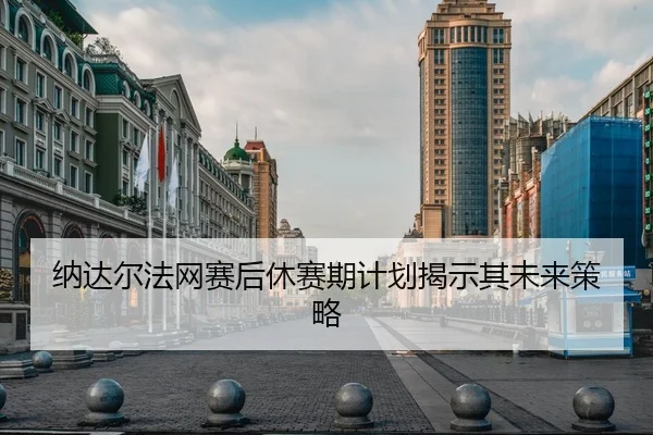 纳达尔法网赛后休赛期计划揭示其未来策略